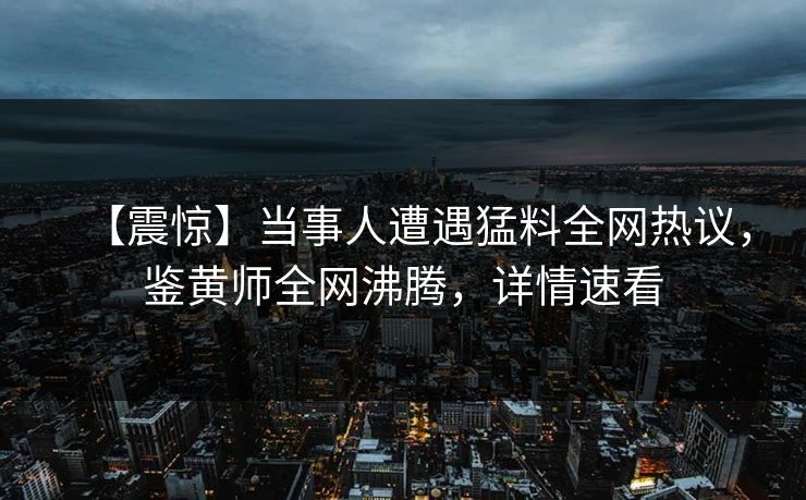 【震惊】当事人遭遇猛料全网热议，鉴黄师全网沸腾，详情速看