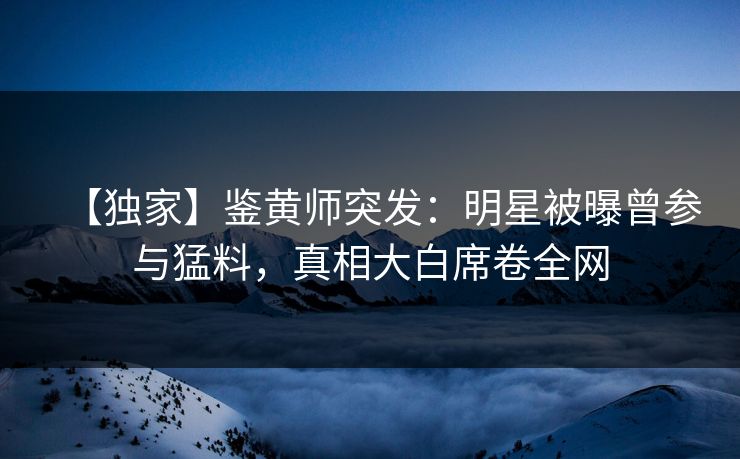 【独家】鉴黄师突发：明星被曝曾参与猛料，真相大白席卷全网