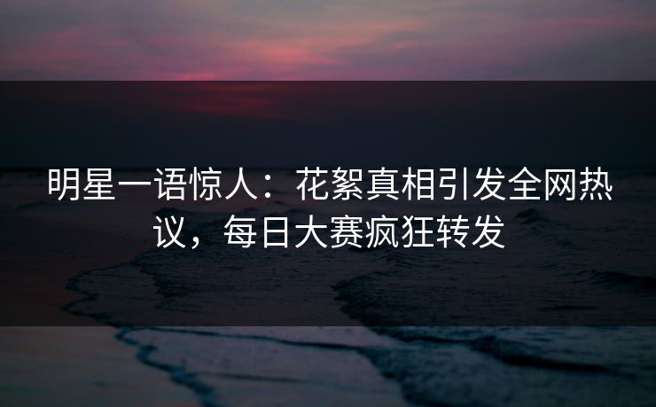 明星一语惊人：花絮真相引发全网热议，每日大赛疯狂转发