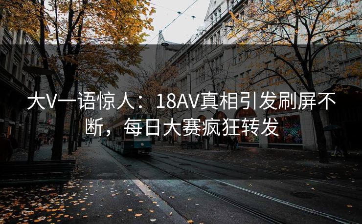 大V一语惊人：18AV真相引发刷屏不断，每日大赛疯狂转发