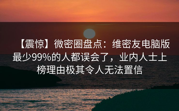 【震惊】微密圈盘点：维密友电脑版最少99%的人都误会了，业内人士上榜理由极其令人无法置信