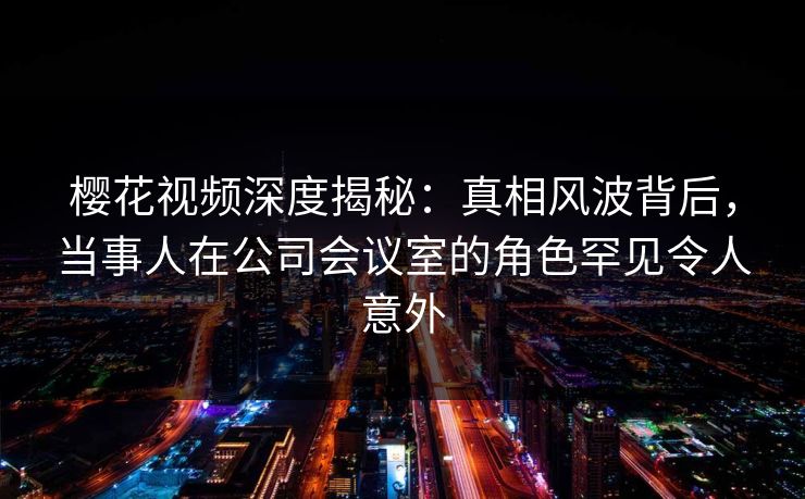 樱花视频深度揭秘：真相风波背后，当事人在公司会议室的角色罕见令人意外