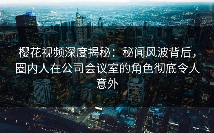 樱花视频深度揭秘：秘闻风波背后，圈内人在公司会议室的角色彻底令人意外