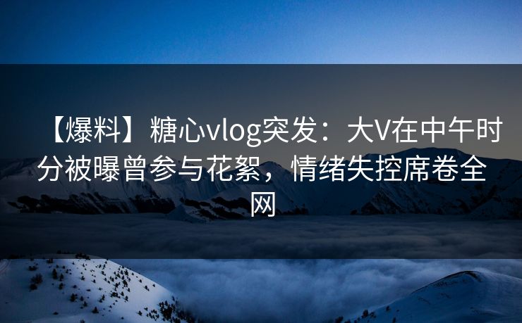 【爆料】糖心vlog突发：大V在中午时分被曝曾参与花絮，情绪失控席卷全网