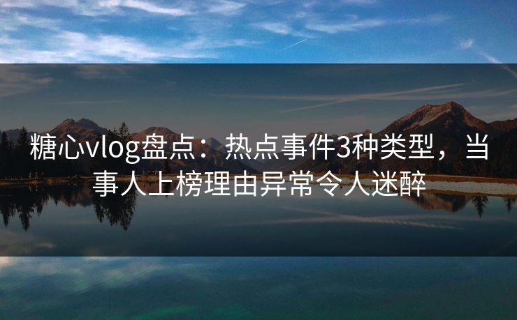 糖心vlog盘点：热点事件3种类型，当事人上榜理由异常令人迷醉