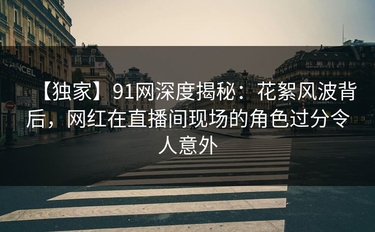 【独家】91网深度揭秘:花絮风波背后,网红在直播间现场的角色过分令人意外 【独家】91网深度揭秘:花絮风波背后,网红在直播间现场的角色过分令人意外