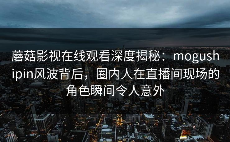 蘑菇影视在线观看深度揭秘：mogushipin风波背后，圈内人在直播间现场的角色瞬间令人意外