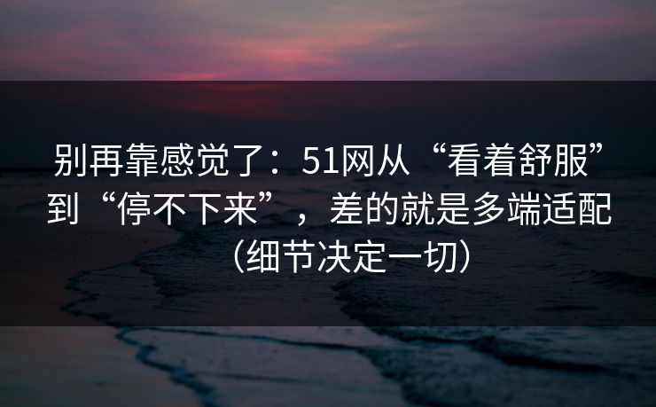 别再靠感觉了：51网从“看着舒服”到“停不下来”，差的就是多端适配（细节决定一切）