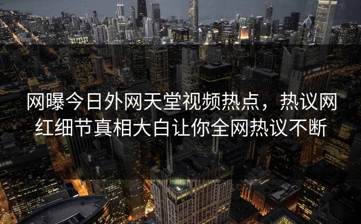 网曝今日外网天堂视频热点，热议网红细节真相大白让你全网热议不断