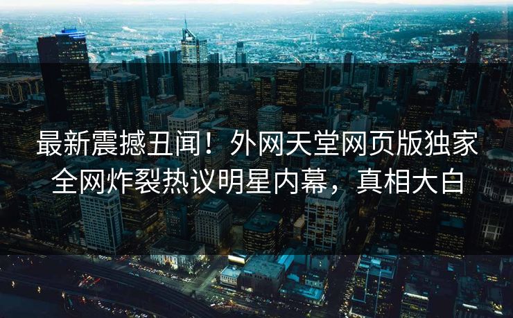 最新震撼丑闻！外网天堂网页版独家全网炸裂热议明星内幕，真相大白