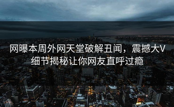 网曝本周外网天堂破解丑闻，震撼大V细节揭秘让你网友直呼过瘾