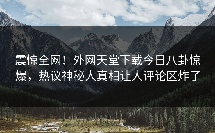 震惊全网！外网天堂下载今日八卦惊爆，热议神秘人真相让人评论区炸了