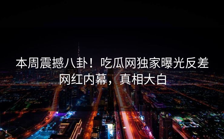 本周震撼八卦！吃瓜网独家曝光反差网红内幕，真相大白