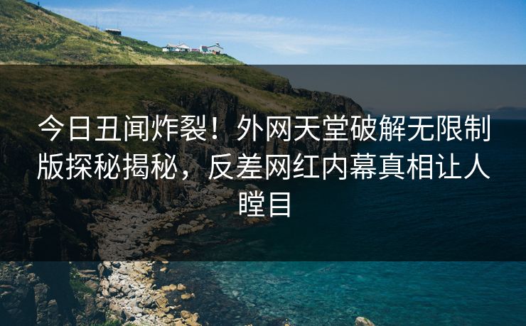 今日丑闻炸裂！外网天堂破解无限制版探秘揭秘，反差网红内幕真相让人瞠目
