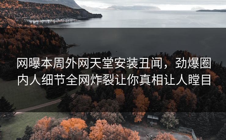 网曝本周外网天堂安装丑闻，劲爆圈内人细节全网炸裂让你真相让人瞠目