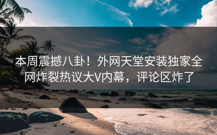 本周震撼八卦！外网天堂安装独家全网炸裂热议大V内幕，评论区炸了