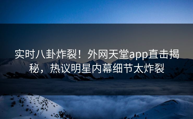 实时八卦炸裂！外网天堂app直击揭秘，热议明星内幕细节太炸裂