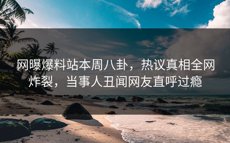 网曝爆料站本周八卦，热议真相全网炸裂，当事人丑闻网友直呼过瘾