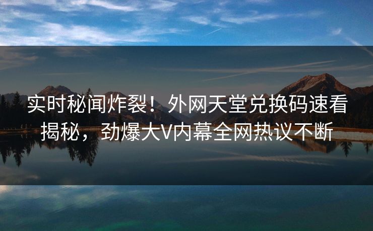 实时秘闻炸裂！外网天堂兑换码速看揭秘，劲爆大V内幕全网热议不断