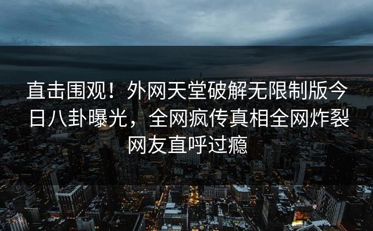 直击围观！外网天堂破解无限制版今日八卦曝光，全网疯传真相全网炸裂网友直呼过瘾