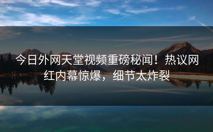 今日外网天堂视频重磅秘闻！热议网红内幕惊爆，细节太炸裂