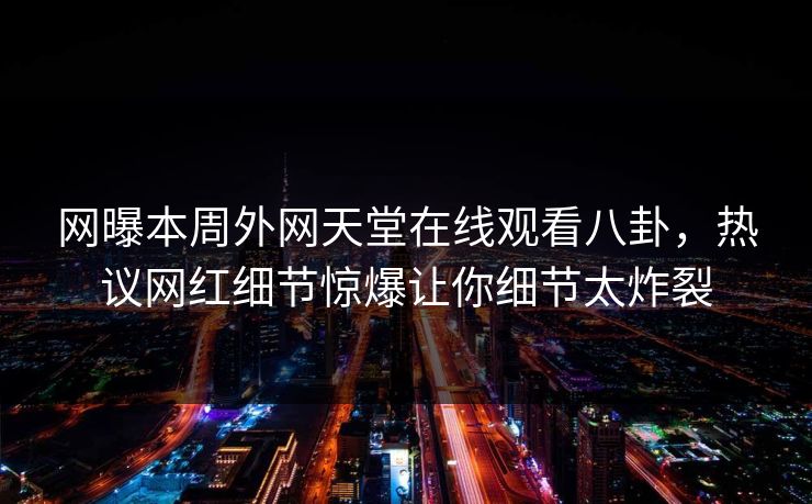 网曝本周外网天堂在线观看八卦，热议网红细节惊爆让你细节太炸裂