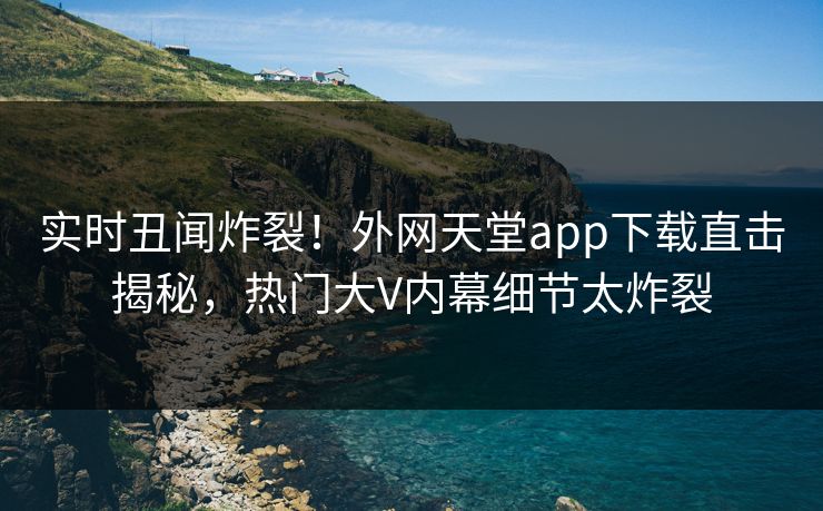 实时丑闻炸裂！外网天堂app下载直击揭秘，热门大V内幕细节太炸裂