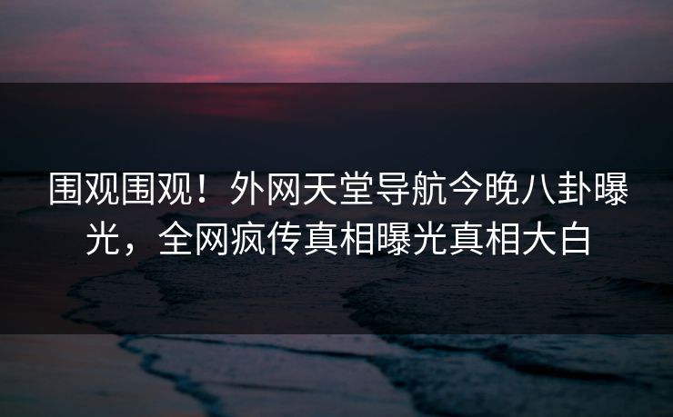 围观围观！外网天堂导航今晚八卦曝光，全网疯传真相曝光真相大白