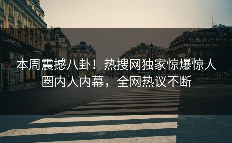 本周震撼八卦！热搜网独家惊爆惊人圈内人内幕，全网热议不断