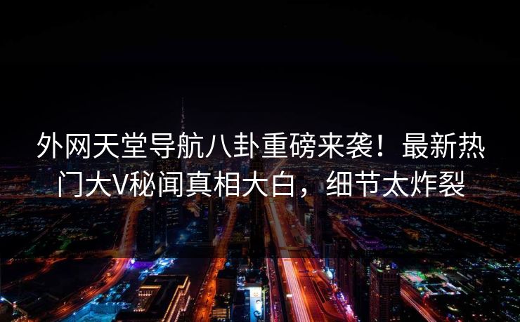 外网天堂导航八卦重磅来袭！最新热门大V秘闻真相大白，细节太炸裂