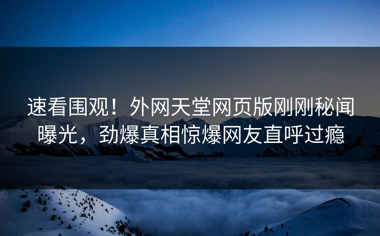 速看围观！外网天堂网页版刚刚秘闻曝光，劲爆真相惊爆网友直呼过瘾