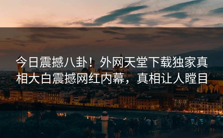 今日震撼八卦！外网天堂下载独家真相大白震撼网红内幕，真相让人瞠目