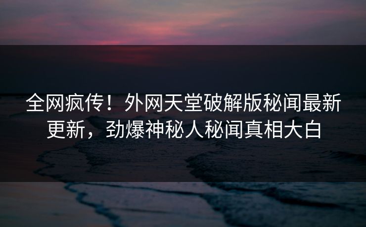 全网疯传！外网天堂破解版秘闻最新更新，劲爆神秘人秘闻真相大白