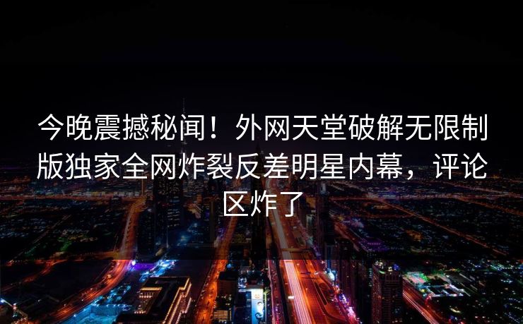 今晚震撼秘闻！外网天堂破解无限制版独家全网炸裂反差明星内幕，评论区炸了