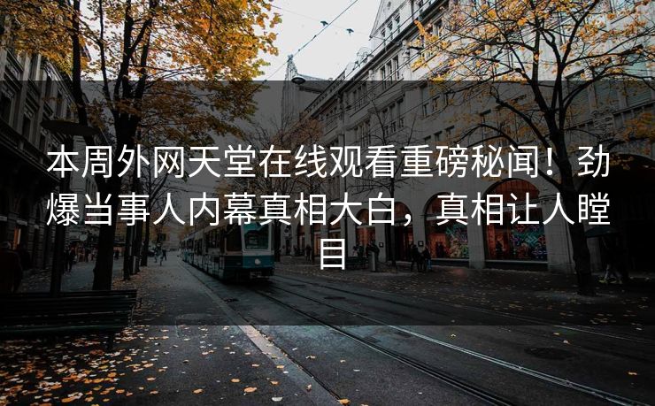 本周外网天堂在线观看重磅秘闻！劲爆当事人内幕真相大白，真相让人瞠目
