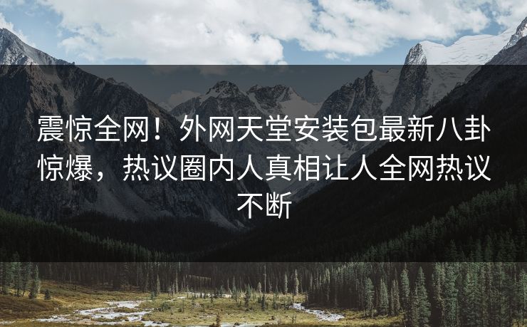 震惊全网！外网天堂安装包最新八卦惊爆，热议圈内人真相让人全网热议不断