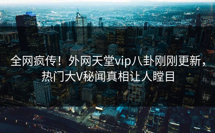 全网疯传！外网天堂vip八卦刚刚更新，热门大V秘闻真相让人瞠目