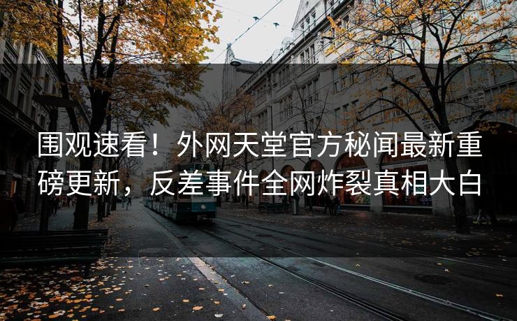 围观速看！外网天堂官方秘闻最新重磅更新，反差事件全网炸裂真相大白