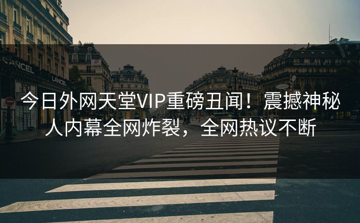 今日外网天堂VIP重磅丑闻！震撼神秘人内幕全网炸裂，全网热议不断