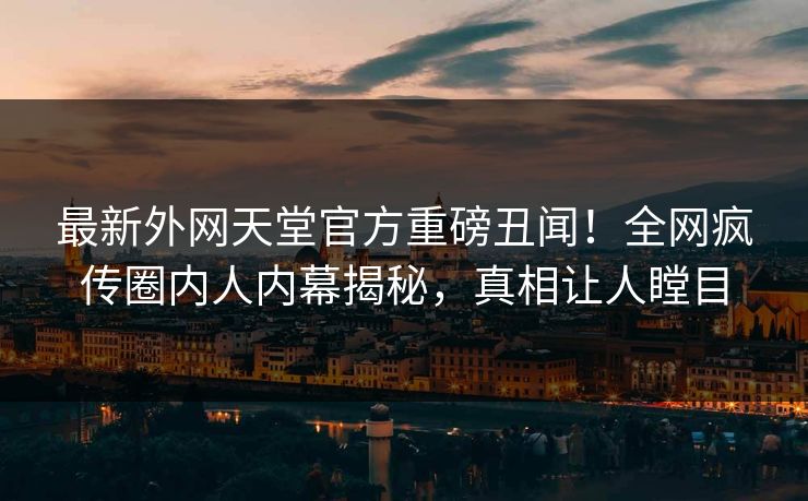 最新外网天堂官方重磅丑闻！全网疯传圈内人内幕揭秘，真相让人瞠目