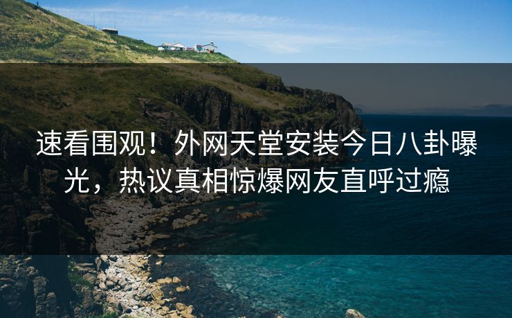 速看围观！外网天堂安装今日八卦曝光，热议真相惊爆网友直呼过瘾