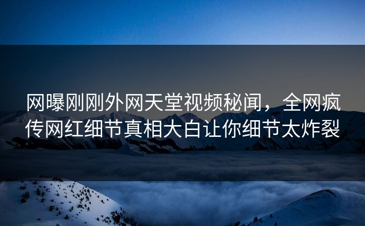 网曝刚刚外网天堂视频秘闻，全网疯传网红细节真相大白让你细节太炸裂