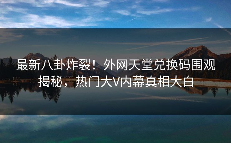 最新八卦炸裂！外网天堂兑换码围观揭秘，热门大V内幕真相大白