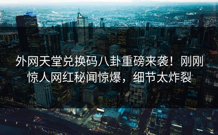 外网天堂兑换码八卦重磅来袭！刚刚惊人网红秘闻惊爆，细节太炸裂