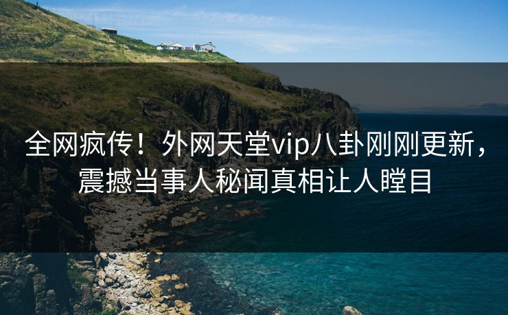 全网疯传！外网天堂vip八卦刚刚更新，震撼当事人秘闻真相让人瞠目