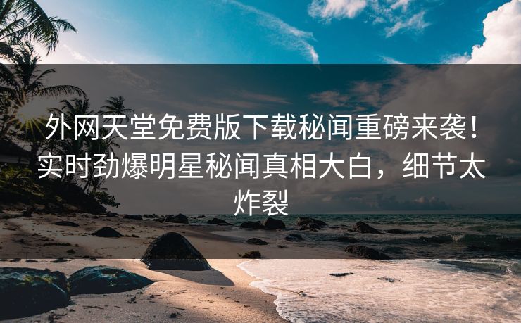 外网天堂免费版下载秘闻重磅来袭！实时劲爆明星秘闻真相大白，细节太炸裂