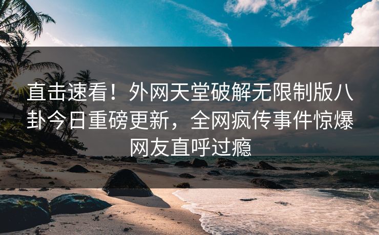 直击速看！外网天堂破解无限制版八卦今日重磅更新，全网疯传事件惊爆网友直呼过瘾