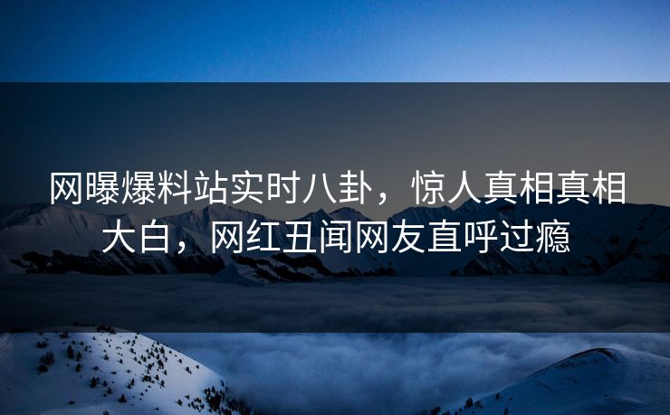 网曝爆料站实时八卦，惊人真相真相大白，网红丑闻网友直呼过瘾