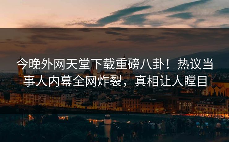 今晚外网天堂下载重磅八卦！热议当事人内幕全网炸裂，真相让人瞠目