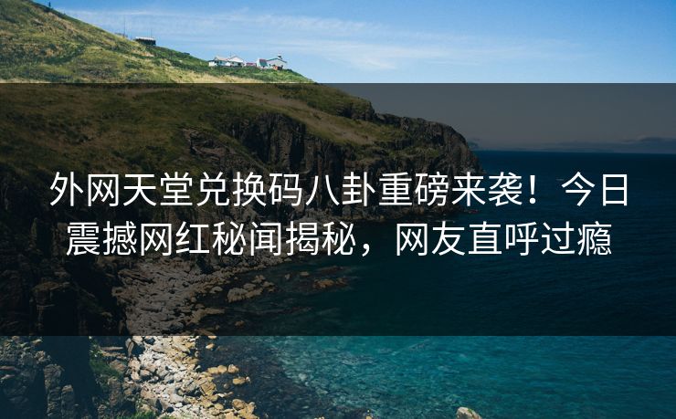 外网天堂兑换码八卦重磅来袭！今日震撼网红秘闻揭秘，网友直呼过瘾